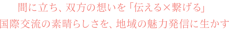 間に立ち、双方の想いを「伝える×繋げる」国際交流の素晴らしさを、地域の魅力発信に生かす