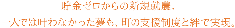 貯金ゼロからの新規就農。一人では叶わなかった夢も、町の支援制度と絆で実現。