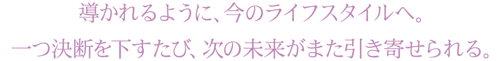導かれるように、今のライフスタイルへ。一つ決断を下すたび、次の未来がまた引き寄せられる。