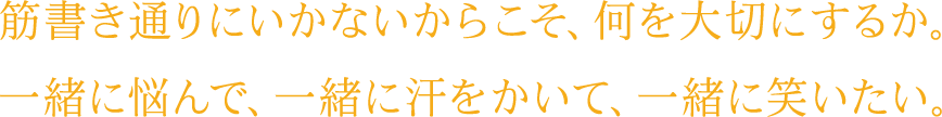 筋書き通りにいかないからこそ、何を大切にするか。一緒に悩んで、一緒に汗をかいて、一緒に笑いたい。