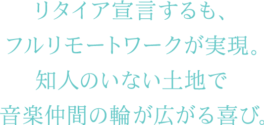 リタイア宣言するも、 フルリモートワークが実現。 知人のいない土地で音楽仲間の輪が広がる喜び。