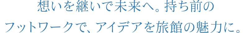 想いを継いで未来へ。持ち前のフットワークで、アイデアを旅館の魅力に。
